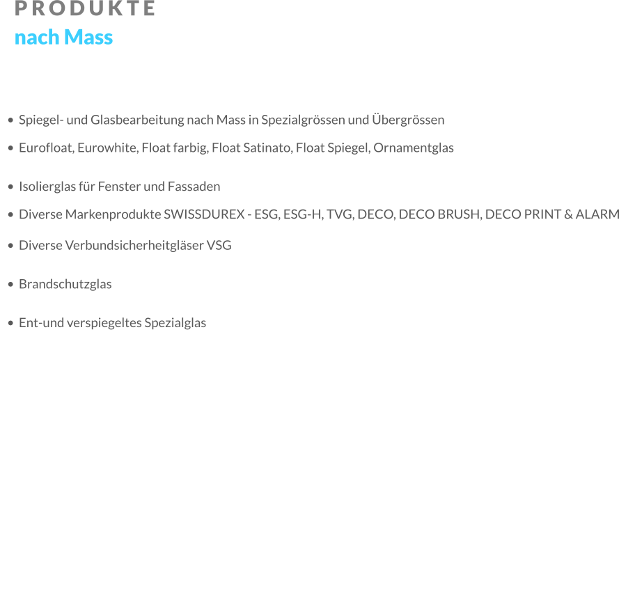 PRODUKTE nach Mass •	Spiegel- und Glasbearbeitung nach Mass in Spezialgrössen und Übergrössen •	Eurofloat, Eurowhite, Float farbig, Float Satinato, Float Spiegel, Ornamentglas •	Isolierglas für Fenster und Fassaden •	Diverse Markenprodukte SWISSDUREX - ESG, ESG-H, TVG, DECO, DECO BRUSH, DECO PRINT & ALARM •	Diverse Verbundsicherheitgläser VSG •	Brandschutzglas •	Ent-und verspiegeltes Spezialglas