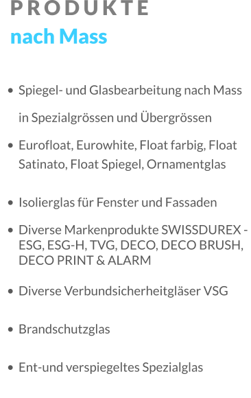PRODUKTE nach Mass •	Spiegel- und Glasbearbeitung nach Mass in Spezialgrössen und Übergrössen •	Eurofloat, Eurowhite, Float farbig, Float Satinato, Float Spiegel, Ornamentglas •	Isolierglas für Fenster und Fassaden •	Diverse Markenprodukte SWISSDUREX - ESG, ESG-H, TVG, DECO, DECO BRUSH, DECO PRINT & ALARM •	Diverse Verbundsicherheitgläser VSG •	Brandschutzglas •	Ent-und verspiegeltes Spezialglas